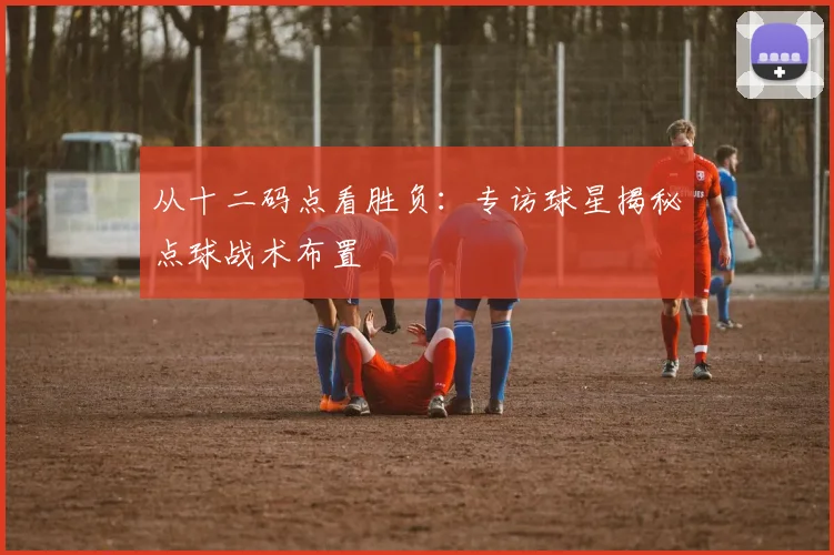 从十二码点看胜负：专访球星揭秘点球战术布置